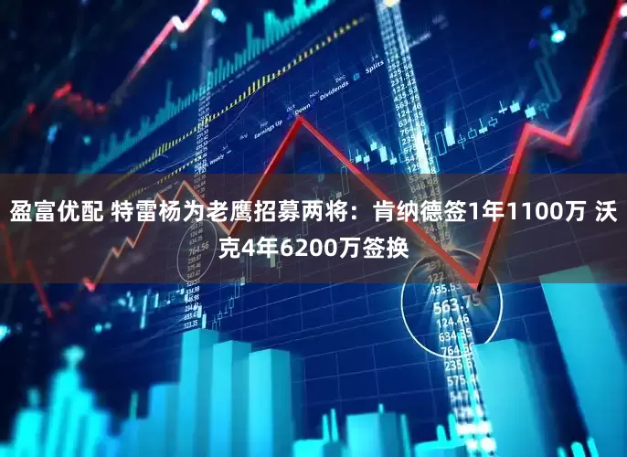 盈富优配 特雷杨为老鹰招募两将：肯纳德签1年1100万 沃克4年6200万签换