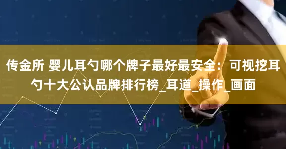 传金所 婴儿耳勺哪个牌子最好最安全：可视挖耳勺十大公认品牌排行榜_耳道_操作_画面