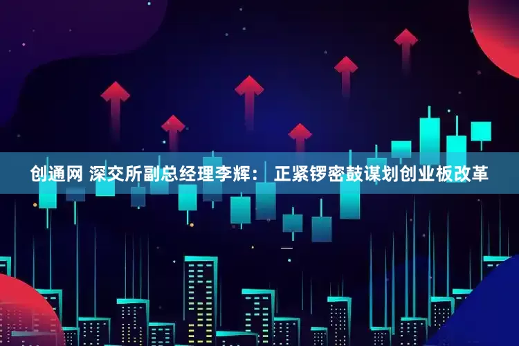 创通网 深交所副总经理李辉： 正紧锣密鼓谋划创业板改革