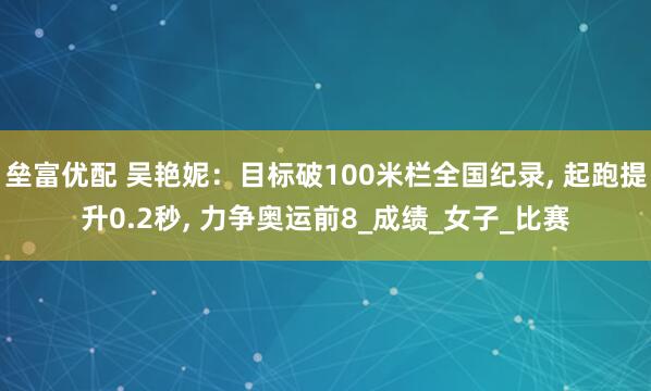 垒富优配 吴艳妮：目标破100米栏全国纪录, 起跑提升0.2秒, 力争奥运前8_成绩_女子_比赛