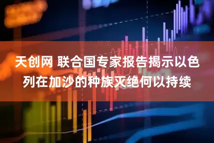 天创网 联合国专家报告揭示以色列在加沙的种族灭绝何以持续