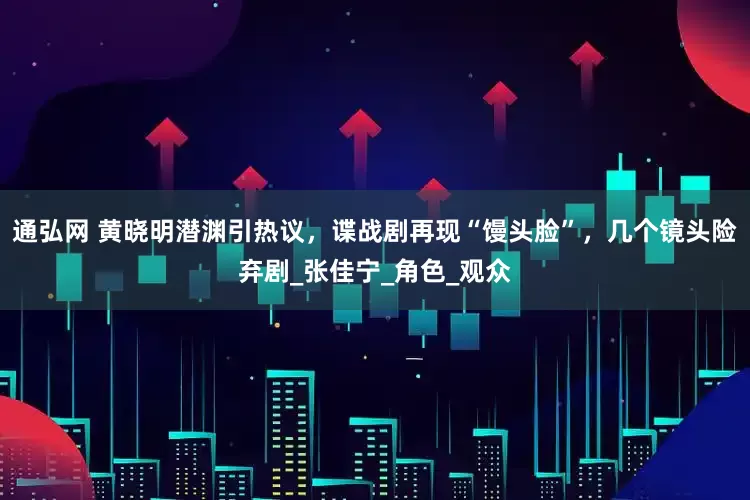 通弘网 黄晓明潜渊引热议，谍战剧再现“馒头脸”，几个镜头险弃剧_张佳宁_角色_观众