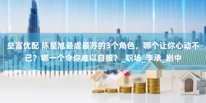 垒富优配 陈星旭最虐最苏的3个角色，哪个让你心动不已？哪一个令你难以自拔？_职场_李承_剧中