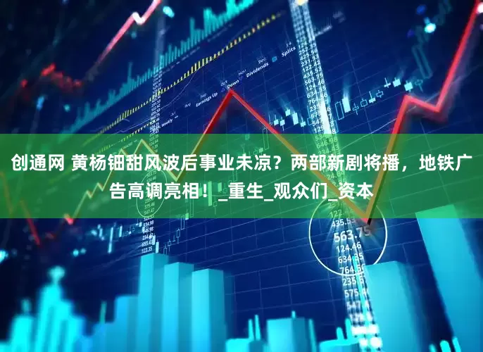 创通网 黄杨钿甜风波后事业未凉？两部新剧将播，地铁广告高调亮相！_重生_观众们_资本
