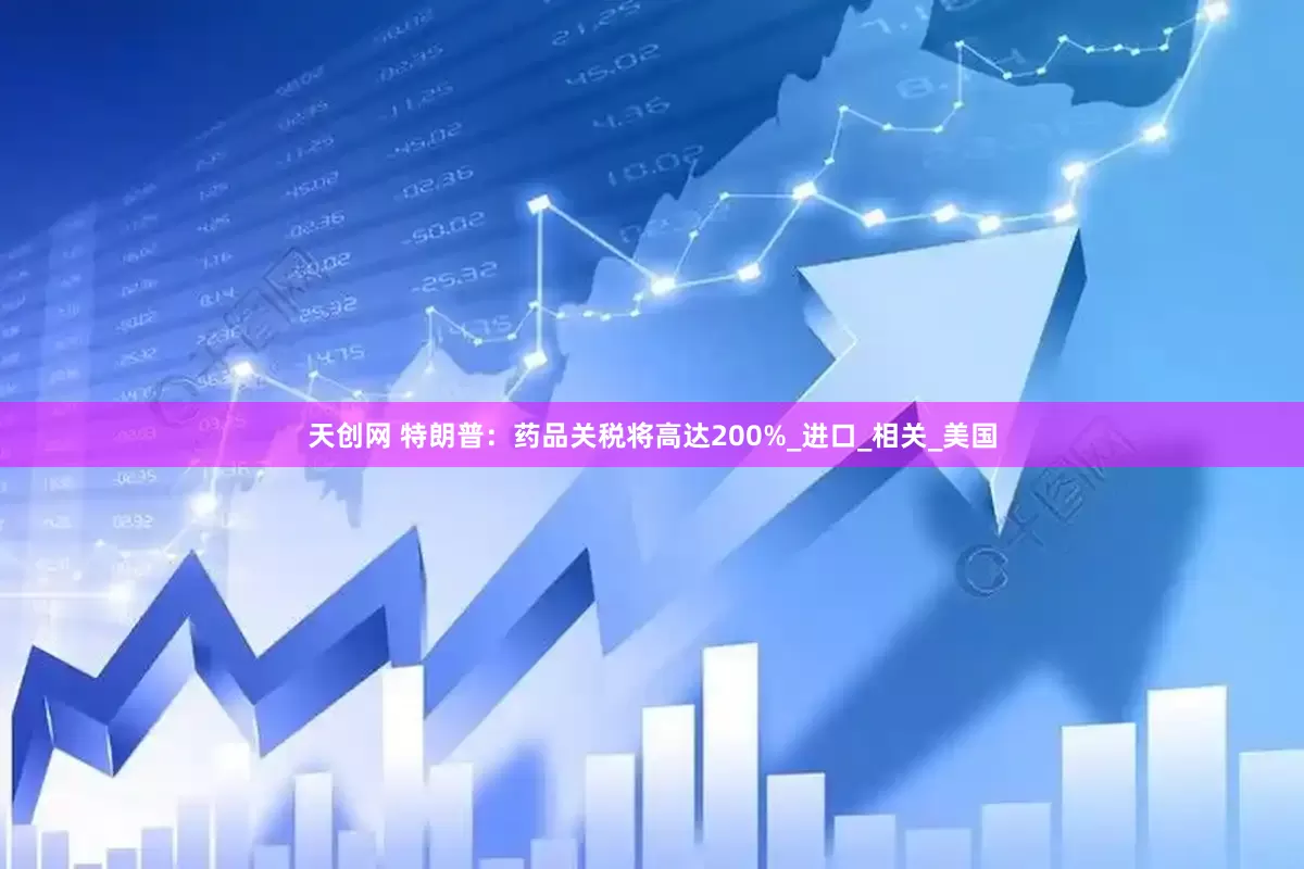 天创网 特朗普：药品关税将高达200%_进口_相关_美国