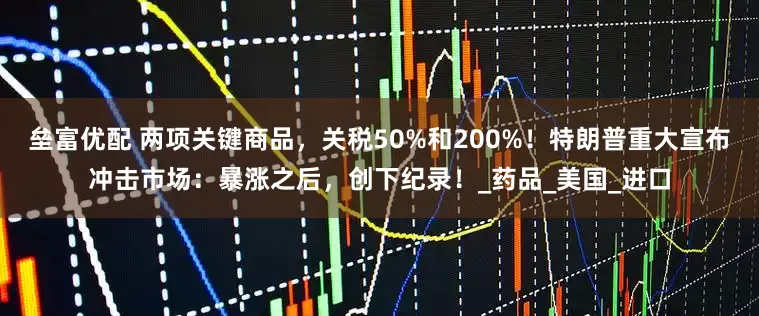 垒富优配 两项关键商品，关税50%和200%！特朗普重大宣布冲击市场：暴涨之后，创下纪录！_药品_美国_进口