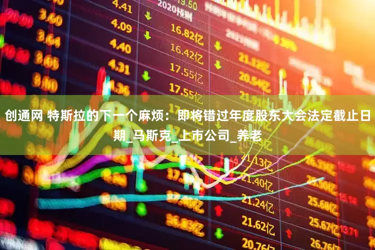 创通网 特斯拉的下一个麻烦：即将错过年度股东大会法定截止日期_马斯克_上市公司_养老