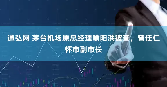 通弘网 茅台机场原总经理喻阳洪被查，曾任仁怀市副市长