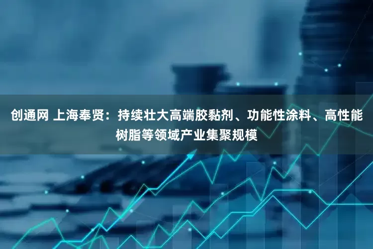 创通网 上海奉贤：持续壮大高端胶黏剂、功能性涂料、高性能树脂等领域产业集聚规模