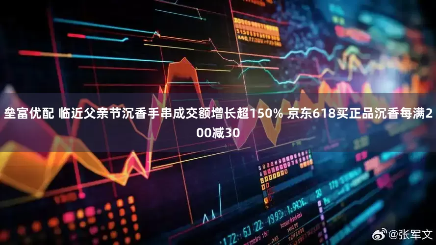 垒富优配 临近父亲节沉香手串成交额增长超150% 京东618买正品沉香每满200减30