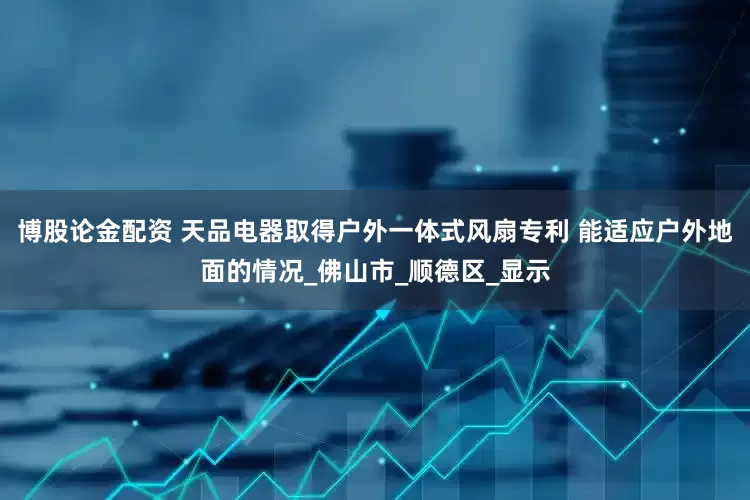博股论金配资 天品电器取得户外一体式风扇专利 能适应户外地面的情况_佛山市_顺德区_显示