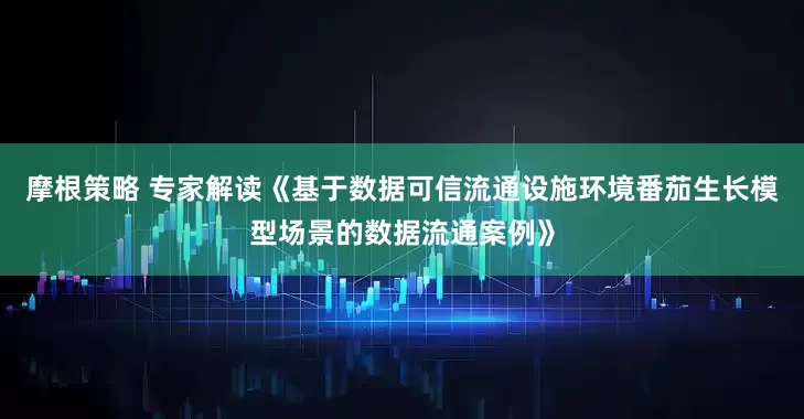 摩根策略 专家解读《基于数据可信流通设施环境番茄生长模型场景的数据流通案例》