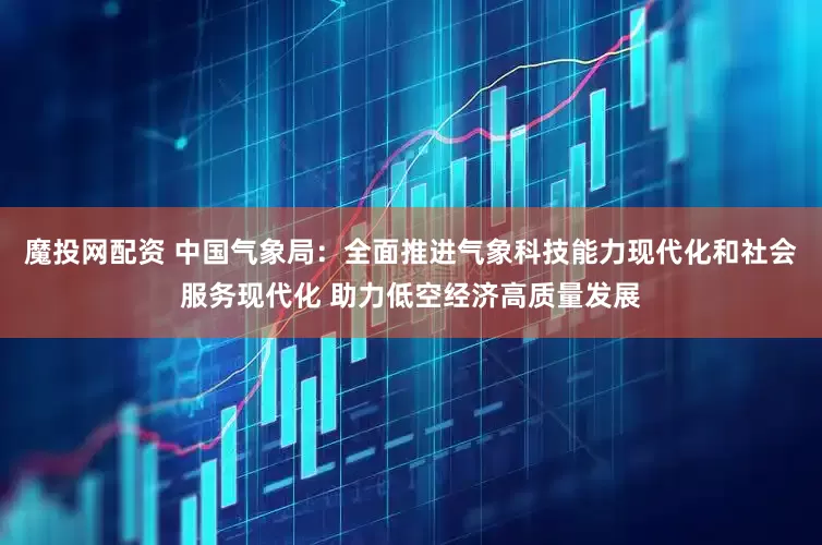 魔投网配资 中国气象局：全面推进气象科技能力现代化和社会服务现代化 助力低空经济高质量发展