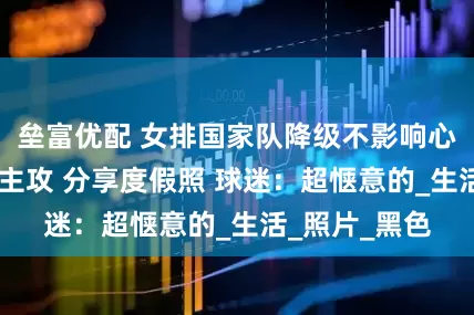 垒富优配 女排国家队降级不影响心情 世界第一主攻 分享度假照 球迷：超惬意的_生活_照片_黑色