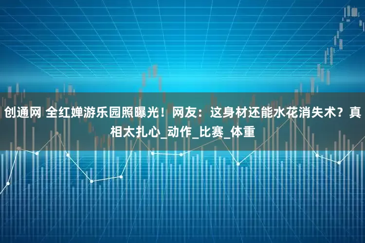 创通网 全红婵游乐园照曝光！网友：这身材还能水花消失术？真相太扎心_动作_比赛_体重