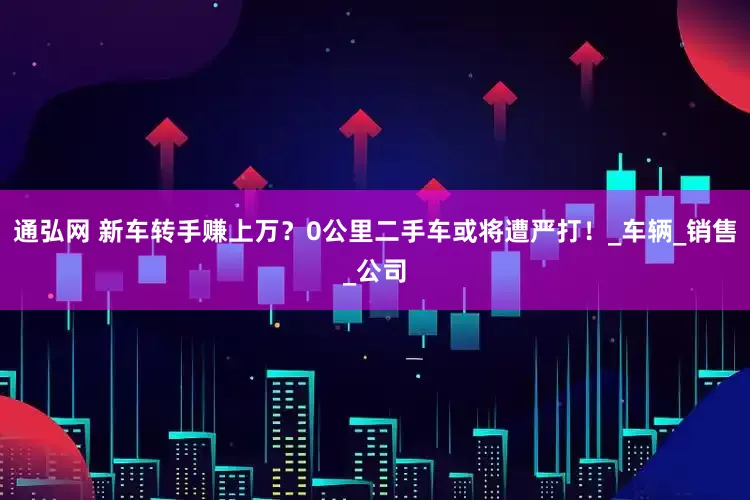 通弘网 新车转手赚上万？0公里二手车或将遭严打！_车辆_销售_公司