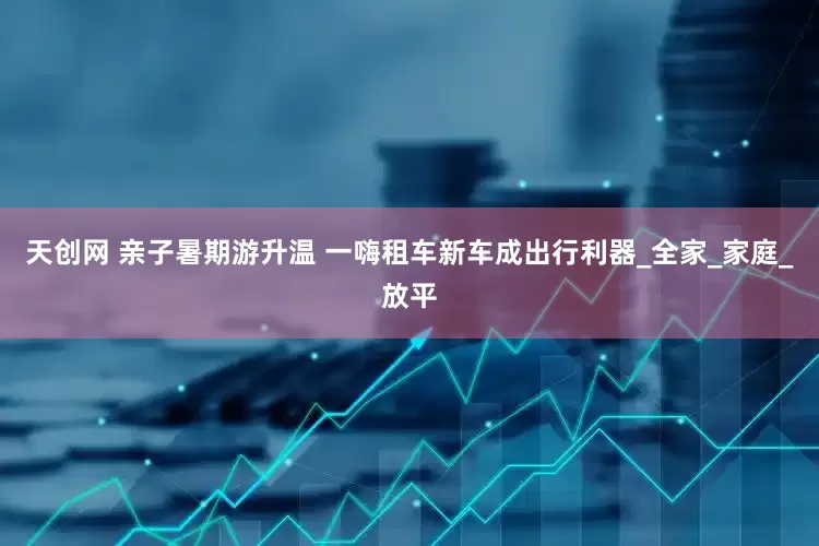 天创网 亲子暑期游升温 一嗨租车新车成出行利器_全家_家庭_放平