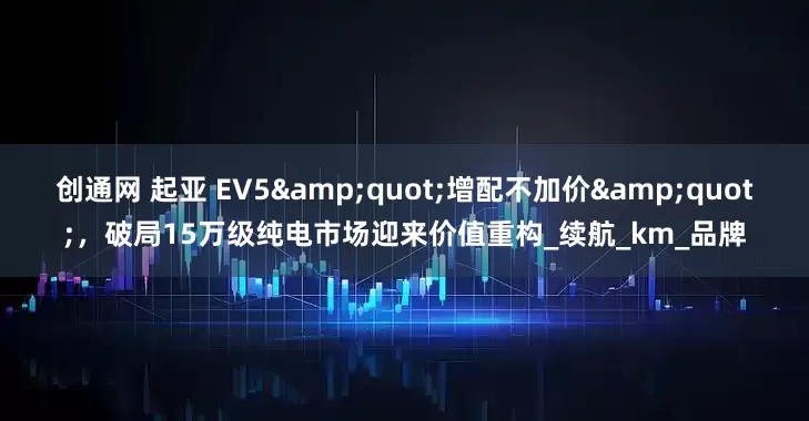 创通网 起亚 EV5&quot;增配不加价&quot;，破局15万级纯电市场迎来价值重构_续航_km_品牌