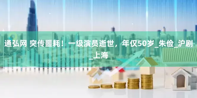 通弘网 突传噩耗！一级演员逝世，年仅50岁_朱俭_沪剧_上海