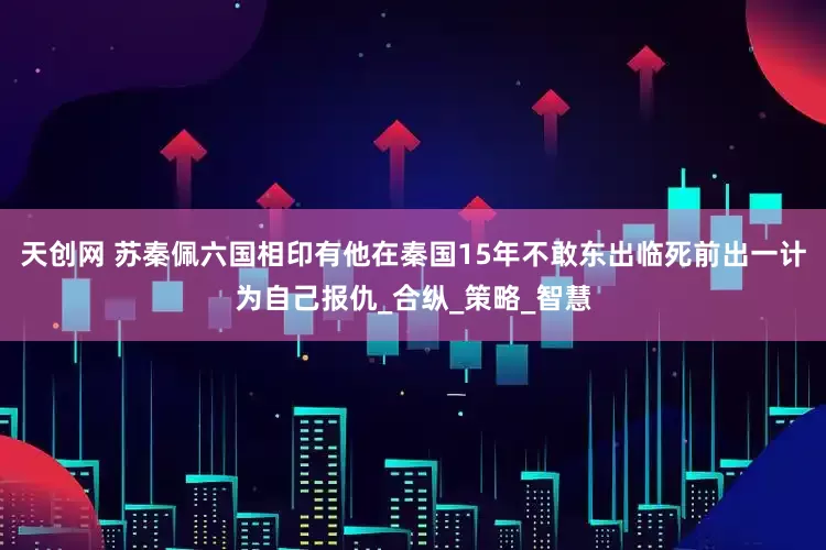 天创网 苏秦佩六国相印有他在秦国15年不敢东出临死前出一计为自己报仇_合纵_策略_智慧
