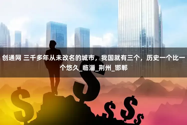 创通网 三千多年从未改名的城市，我国就有三个，历史一个比一个悠久_临淄_荆州_邯郸