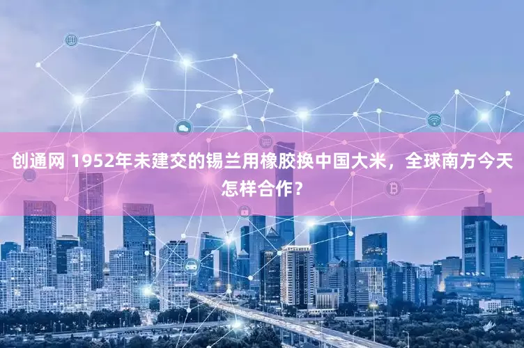 创通网 1952年未建交的锡兰用橡胶换中国大米，全球南方今天怎样合作？