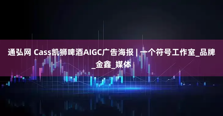 通弘网 Cass凯狮啤酒AIGC广告海报 | 一个符号工作室_品牌_金鑫_媒体