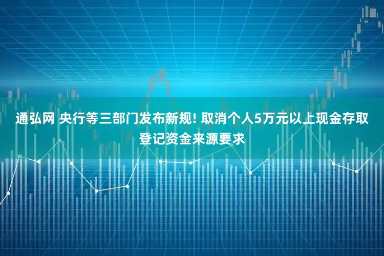 通弘网 央行等三部门发布新规! 取消个人5万元以上现金存取登记资金来源要求