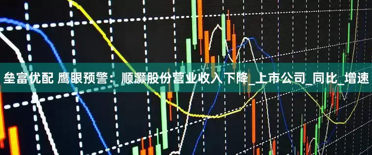 垒富优配 鹰眼预警：顺灏股份营业收入下降_上市公司_同比_增速