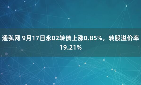 通弘网 9月17日永02转债上涨0.85%，转股溢价率19.21%