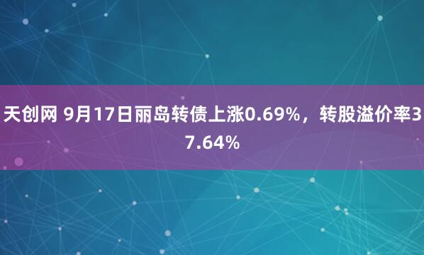 天创网 9月17日丽岛转债上涨0.69%，转股溢价率37.64%
