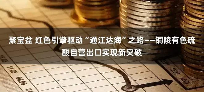 聚宝盆 红色引擎驱动“通江达海”之路——铜陵有色硫酸自营出口实现新突破