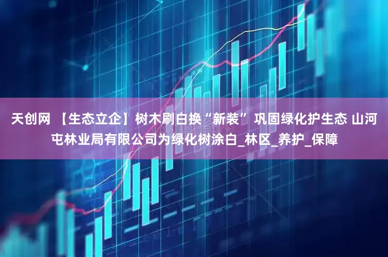 天创网 【生态立企】树木刷白换“新装” 巩固绿化护生态 山河屯林业局有限公司为绿化树涂白_林区_养护_保障