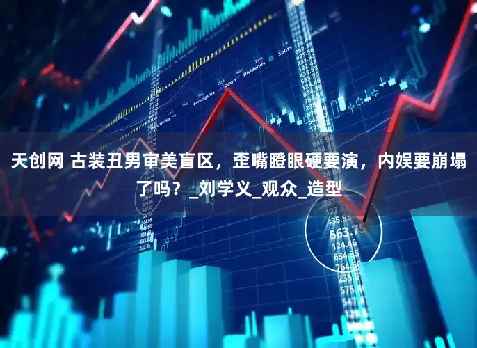 天创网 古装丑男审美盲区，歪嘴瞪眼硬要演，内娱要崩塌了吗？_刘学义_观众_造型