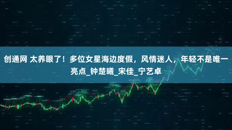 创通网 太养眼了！多位女星海边度假，风情迷人，年轻不是唯一亮点_钟楚曦_宋佳_宁艺卓