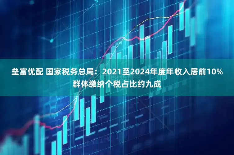 垒富优配 国家税务总局：2021至2024年度年收入居前10%群体缴纳个税占比约九成