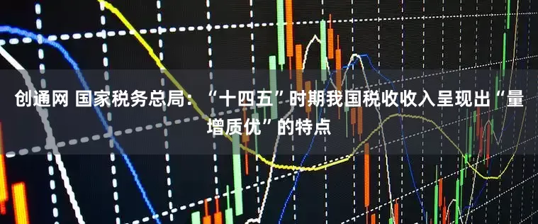 创通网 国家税务总局：“十四五”时期我国税收收入呈现出“量增质优”的特点