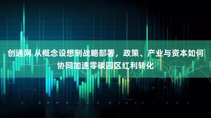 创通网 从概念设想到战略部署，政策、产业与资本如何协同加速零碳园区红利转化