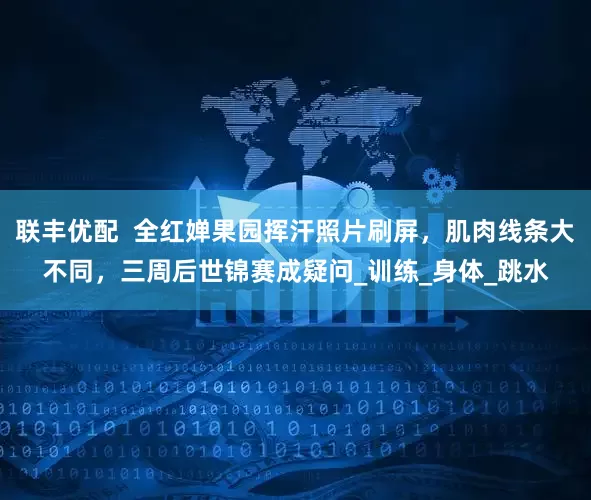 联丰优配  全红婵果园挥汗照片刷屏，肌肉线条大不同，三周后世锦赛成疑问_训练_身体_跳水