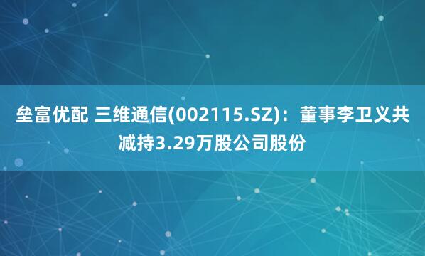 垒富优配 三维通信(002115.SZ):董事李卫义共减持3.29万股公司股份