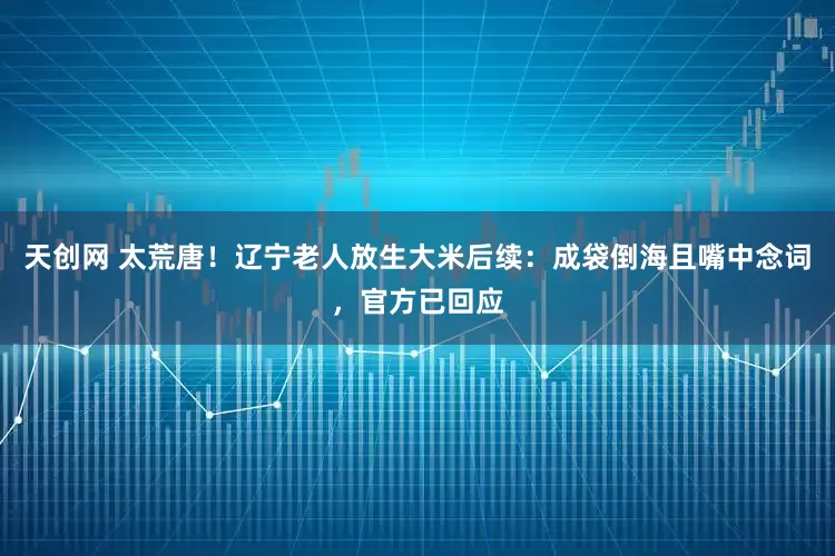 天创网 太荒唐！辽宁老人放生大米后续：成袋倒海且嘴中念词，官方已回应