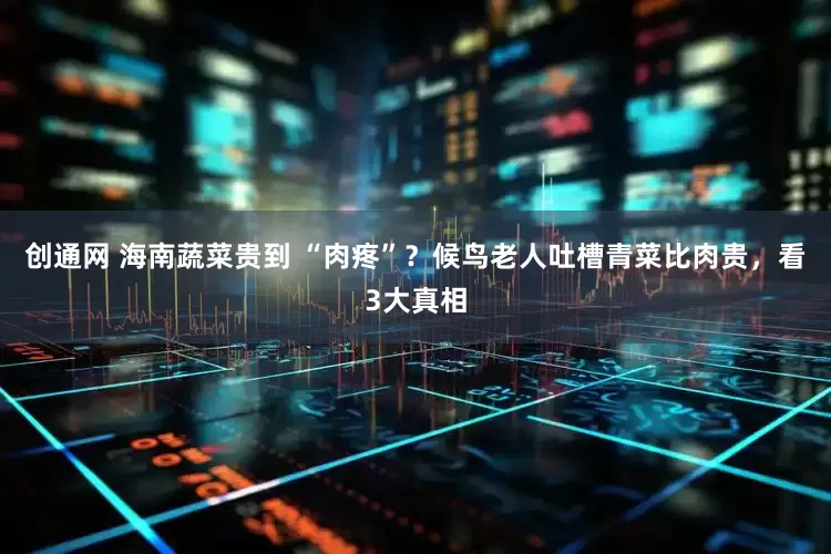 创通网 海南蔬菜贵到 “肉疼”？候鸟老人吐槽青菜比肉贵，看3大真相