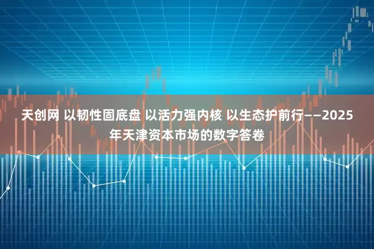 天创网 以韧性固底盘 以活力强内核 以生态护前行——2025年天津资本市场的数字答卷