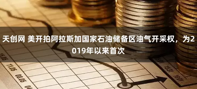 天创网 美开拍阿拉斯加国家石油储备区油气开采权，为2019年以来首次