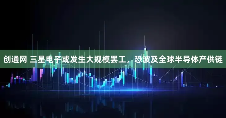 创通网 三星电子或发生大规模罢工，恐波及全球半导体产供链