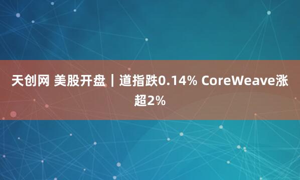 天创网 美股开盘｜道指跌0.14% CoreWeave涨超2%