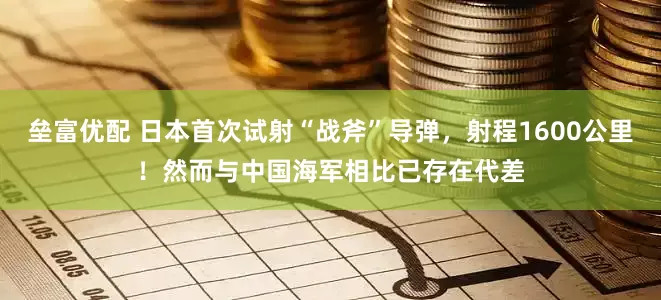 垒富优配 日本首次试射“战斧”导弹，射程1600公里！然而与中国海军相比已存在代差