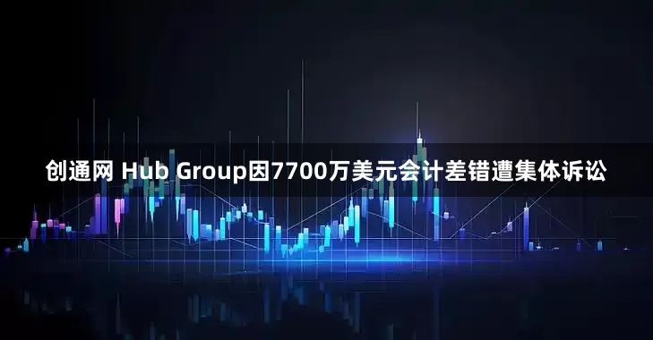 创通网 Hub Group因7700万美元会计差错遭集体诉讼